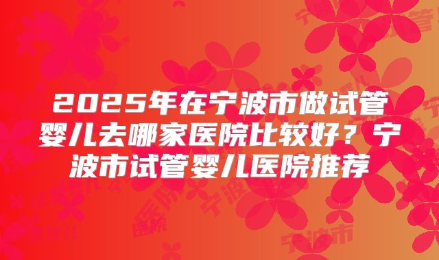 2025年在宁波市做试管婴儿去哪家医院比较好？宁波市试管婴儿医院推荐