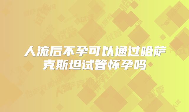 人流后不孕可以通过哈萨克斯坦试管怀孕吗