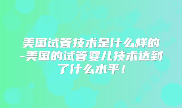 美国试管技术是什么样的-美国的试管婴儿技术达到了什么水平！