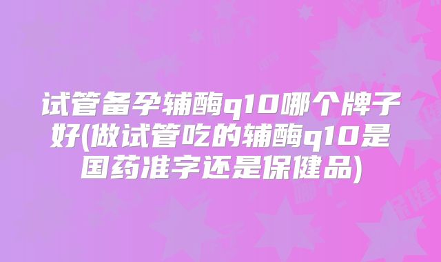试管备孕辅酶q10哪个牌子好(做试管吃的辅酶q10是国药准字还是保健品)