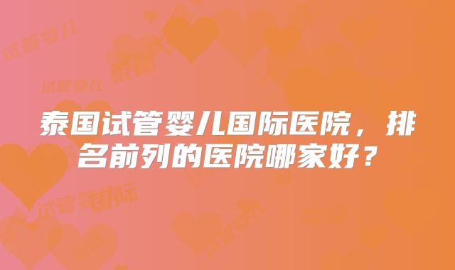 泰国试管婴儿国际医院,排名前列的医院哪家好?