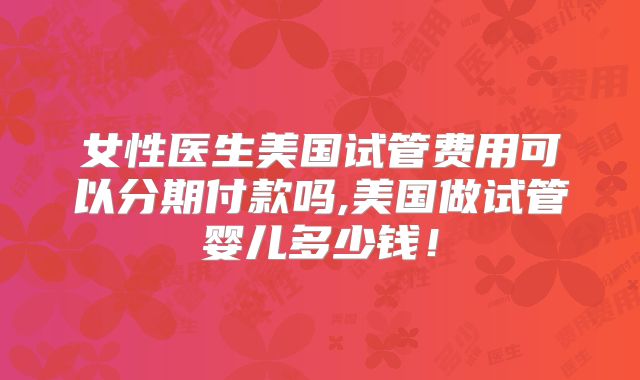 女性医生美国试管费用可以分期付款吗,美国做试管婴儿多少钱！