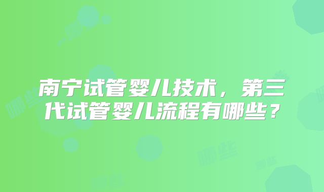 南宁试管婴儿技术，第三代试管婴儿流程有哪些？