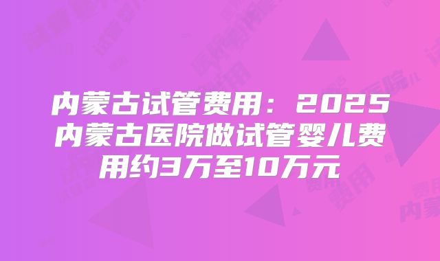 内蒙古试管费用：2025内蒙古医院做试管婴儿费用约3万至10万元