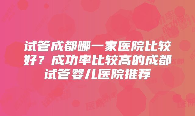 试管成都哪一家医院比较好？成功率比较高的成都试管婴儿医院推荐