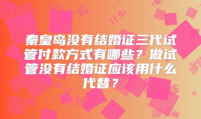 秦皇岛没有结婚证三代试管付款方式有哪些？做试管没有结婚证应该用什么代替？
