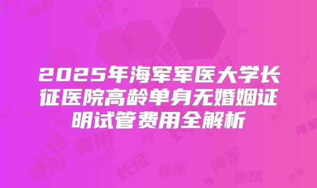 2025年海军军医大学长征医院高龄单身无婚姻证明试管费用全解析