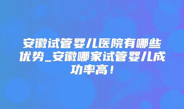 安徽试管婴儿医院有哪些优势_安徽哪家试管婴儿成功率高！