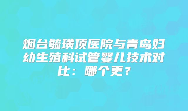 烟台毓璜顶医院与青岛妇幼生殖科试管婴儿技术对比：哪个更？
