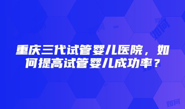 重庆三代试管婴儿医院，如何提高试管婴儿成功率？