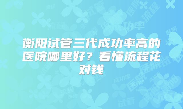 衡阳试管三代成功率高的医院哪里好？看懂流程花对钱