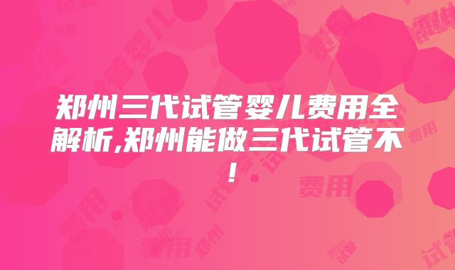 郑州三代试管婴儿费用全解析,郑州能做三代试管不！