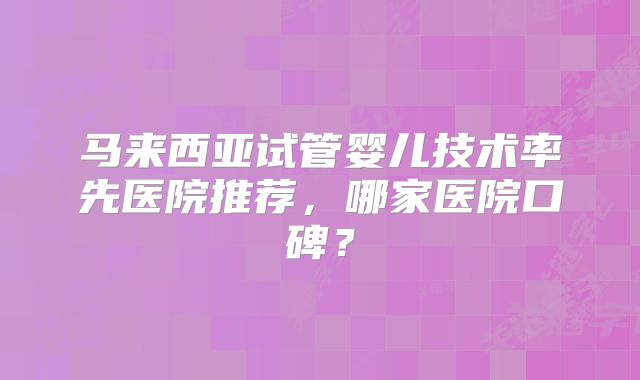 马来西亚试管婴儿技术率先医院推荐，哪家医院口碑？