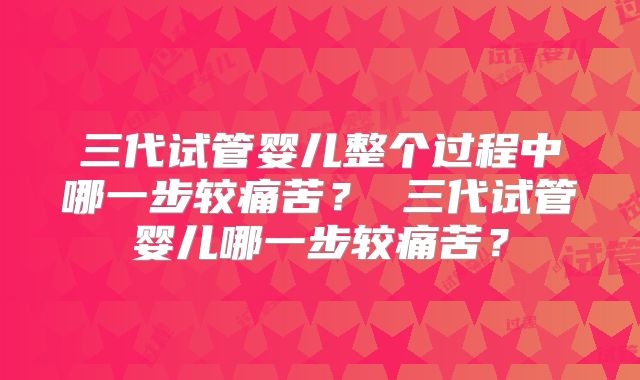 三代试管婴儿整个过程中哪一步较痛苦？ 三代试管婴儿哪一步较痛苦？