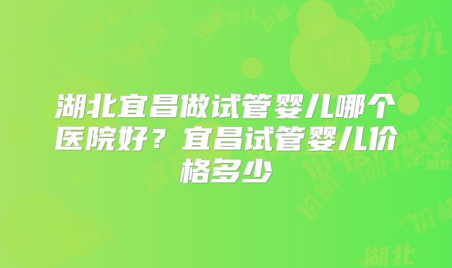 湖北宜昌做试管婴儿哪个医院好?宜昌试管婴儿价格多少