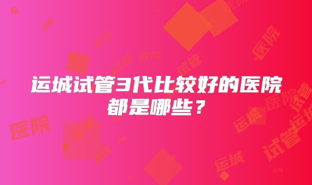 运城试管3代比较好的医院都是哪些？