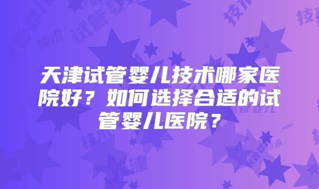 天津试管婴儿技术哪家医院好？如何选择合适的试管婴儿医院？