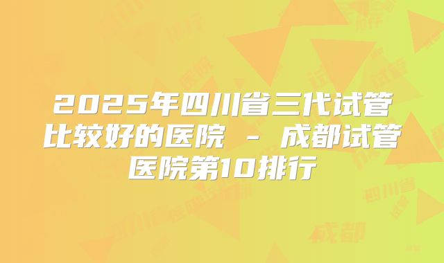 2025年四川省三代试管比较好的医院 - 成都试管医院第10排行