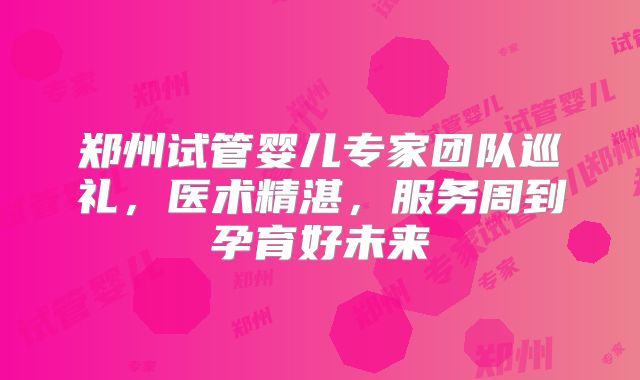郑州试管婴儿专家团队巡礼，医术精湛，服务周到孕育好未来