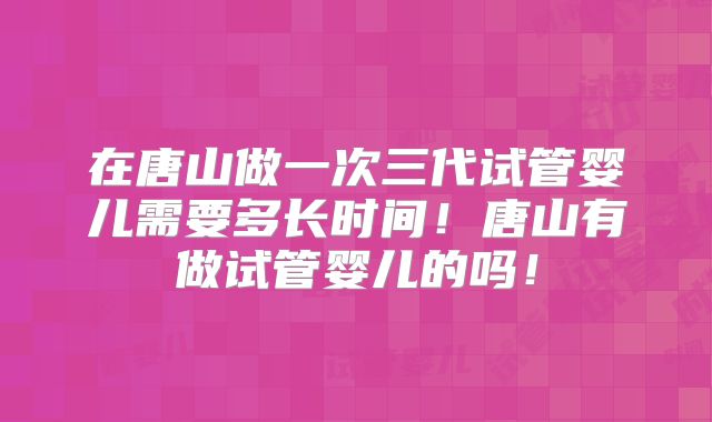 在唐山做一次三代试管婴儿需要多长时间！唐山有做试管婴儿的吗！
