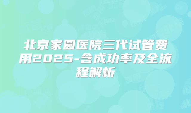 北京家圆医院三代试管费用2025-含成功率及全流程解析