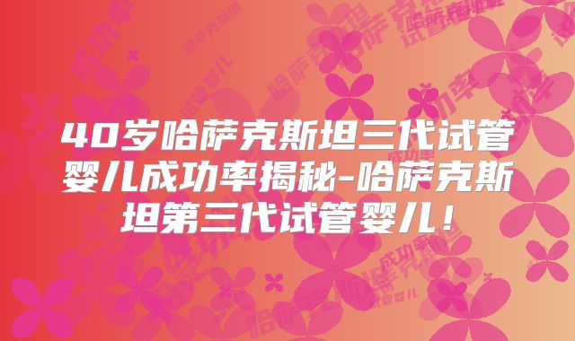 40岁哈萨克斯坦三代试管婴儿成功率揭秘-哈萨克斯坦第三代试管婴儿！