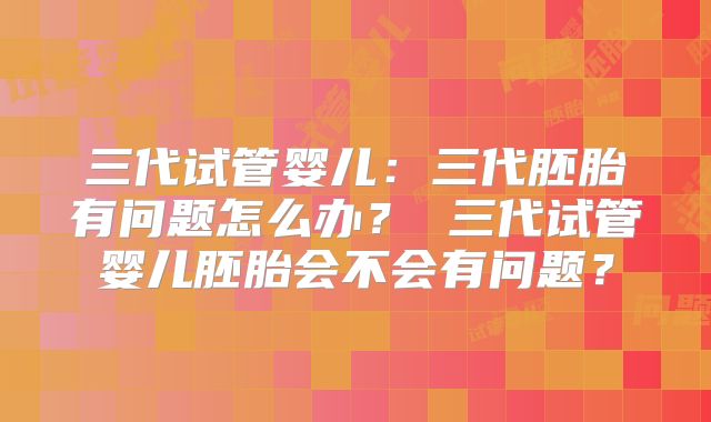 三代试管婴儿：三代胚胎有问题怎么办？ 三代试管婴儿胚胎会不会有问题？