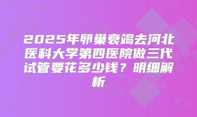 2025年卵巢衰竭去河北医科大学第四医院做三代试管要花多少钱？明细解析