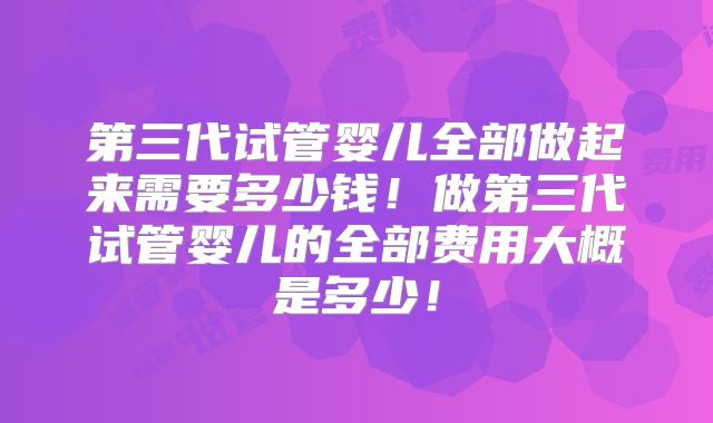 第三代试管婴儿全部做起来需要多少钱!做第三代试管婴儿的全部费用大概是多少!