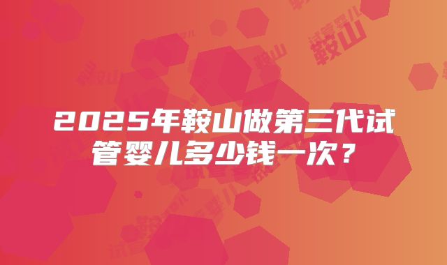 2025年鞍山做第三代试管婴儿多少钱一次？