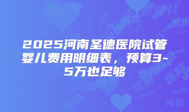 2025河南圣德医院试管婴儿费用明细表,预算3-5万也足够