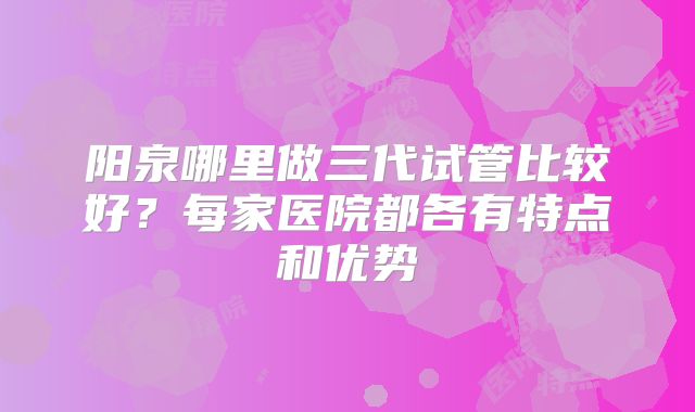 阳泉哪里做三代试管比较好？每家医院都各有特点和优势