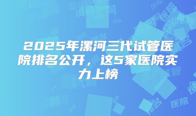 2025年漯河三代试管医院排名公开，这5家医院实力上榜