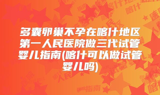 多囊卵巢不孕在喀什地区第一人民医院做三代试管婴儿指南(喀什可以做试管婴儿吗)