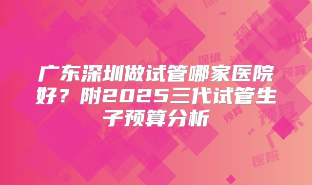 广东深圳做试管哪家医院好？附2025三代试管生子预算分析