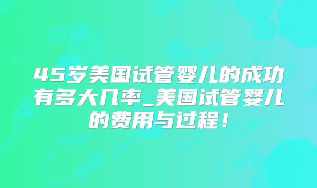 45岁美国试管婴儿的成功有多大几率_美国试管婴儿的费用与过程！