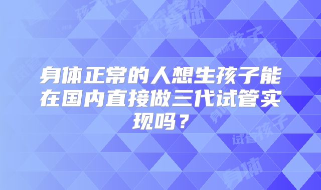 身体正常的人想生孩子能在国内直接做三代试管实现吗?