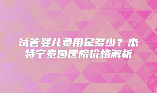 试管婴儿费用是多少？杰特宁泰国医院价格解析