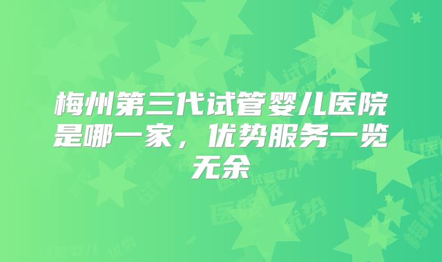 梅州第三代试管婴儿医院是哪一家,优势服务一览无余