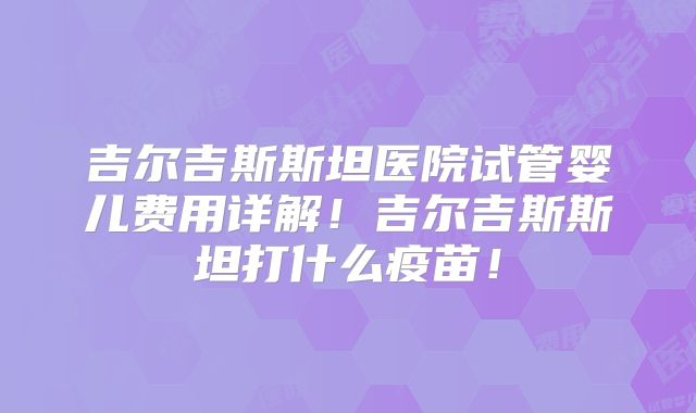 吉尔吉斯斯坦医院试管婴儿费用详解！吉尔吉斯斯坦打什么疫苗！