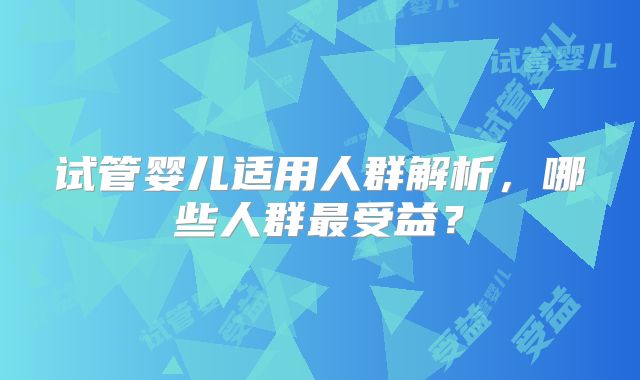 试管婴儿适用人群解析，哪些人群最受益？