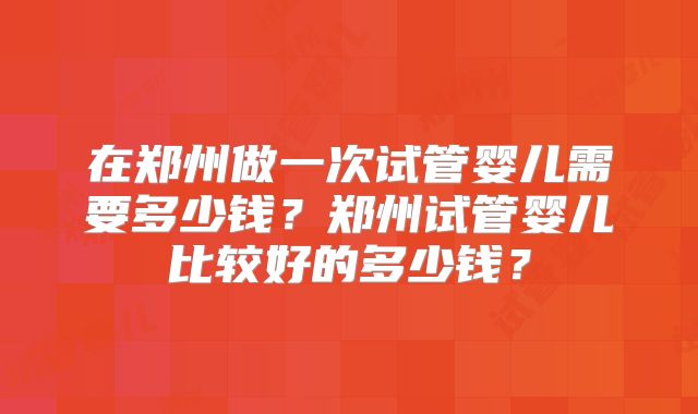 在郑州做一次试管婴儿需要多少钱？郑州试管婴儿比较好的多少钱？