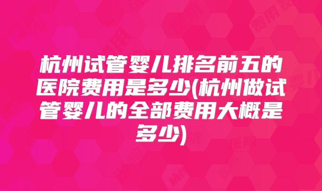 杭州试管婴儿排名前五的医院费用是多少(杭州做试管婴儿的全部费用大概是多少)