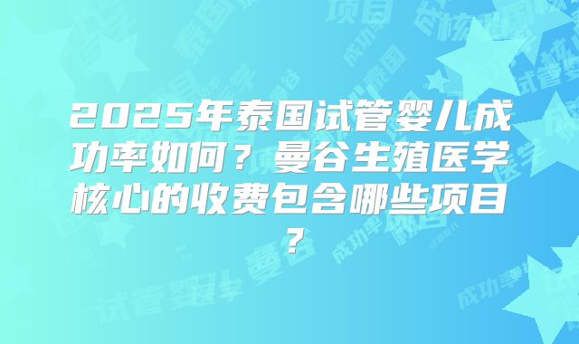 2025年泰国试管婴儿成功率如何？曼谷生殖医学核心的收费包含哪些项目？