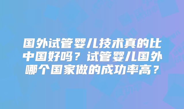 国外试管婴儿技术真的比中国好吗？试管婴儿国外哪个国家做的成功率高？