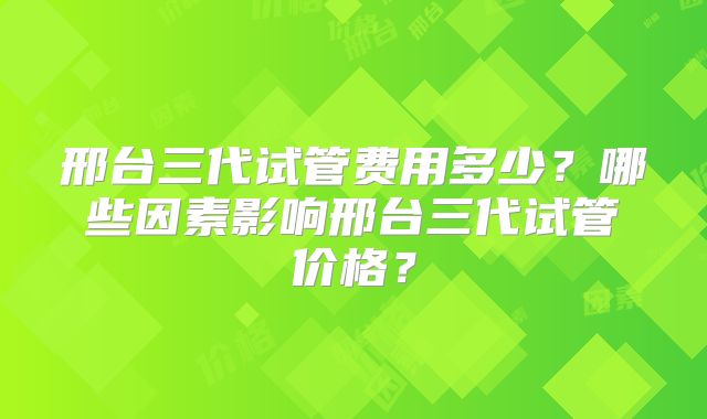 邢台三代试管费用多少？哪些因素影响邢台三代试管价格？