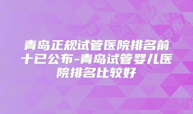 青岛正规试管医院排名前十已公布-青岛试管婴儿医院排名比较好