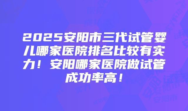 2025安阳市三代试管婴儿哪家医院排名比较有实力！安阳哪家医院做试管成功率高！
