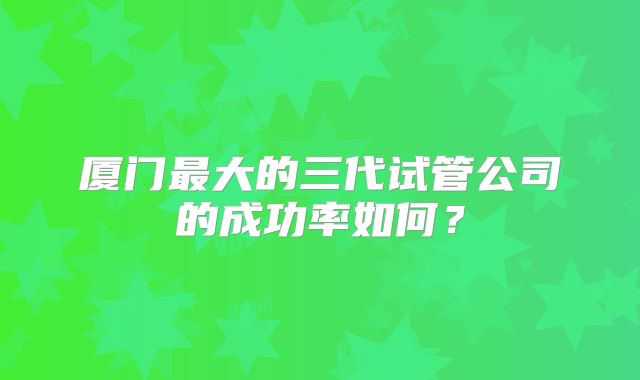 厦门最大的三代试管公司的成功率如何？