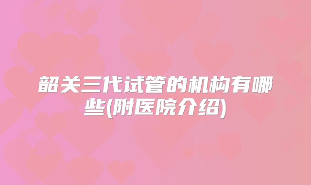 韶关三代试管的机构有哪些(附医院介绍)